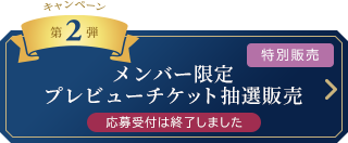 キャンペーン　第2弾 [特別販売]メンバー限定 プレビューチケット抽選販売	総計16,000枚 応募受付は終了しました
