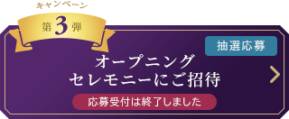 キャンペーン　第3弾 [抽選応募]
		オープニングセレモニーにご招待 応募受付は終了しました