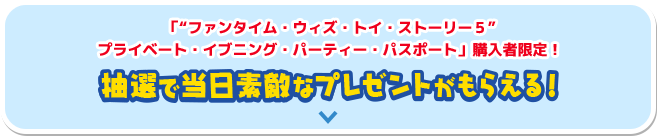 “ファンタイム・ウィズ・トイ・ストーリー５”プライベート・イブニング・パーティー・パスポート購入者限定！抽選で当日素敵なプレゼントがもらえる！