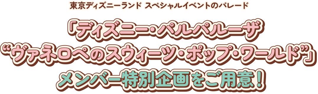 東京ディズニーランド スペシャルイベントのパレード
ディズニー・パルパルーザ
“ヴァネロペのスウィーツ・ポップ・ワールド”
メンバー特別企画をご用意！