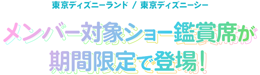 東京ディズニーランド/東京ディズニーシー
メンバー対象ショー鑑賞席が期間限定で登場！