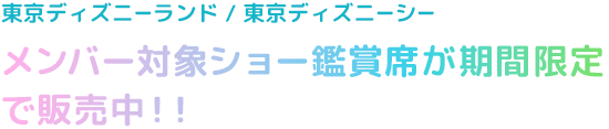 東京ディズニーランド/東京ディズニーシー
メンバー対象ショー鑑賞席が期間限定で販売中！！