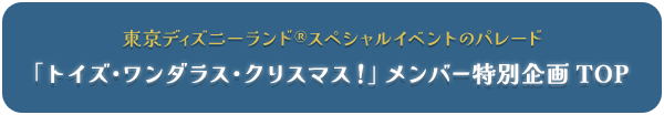 東京ディズニーランドⓇスペシャルイベントのパレード　「トイズ・ワンダラス・クリスマス！」メンバー特別企画 TOP