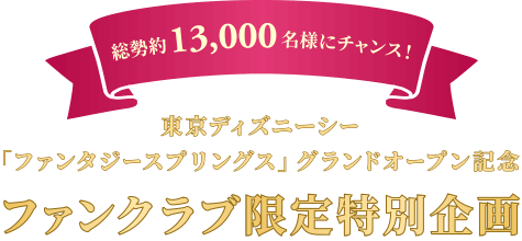 総勢約13,000名様にチャンス！
							東京ディズニーシー「ファンタジースプリングス」
	グランドオープン記念 ファンクラブ限定特別企画