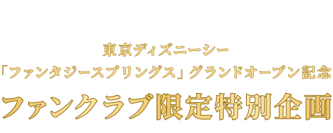 東京ディズニーシー「ファンタジースプリングス」
	グランドオープン記念 ファンクラブ限定特別企画