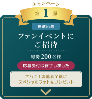 キャンペーン　第1弾 [抽選応募]
	ファンイベントにご招待
	総勢200名様
	さらに！応募者全員にスペシャルフォトをプレゼント 応募受付は終了しました