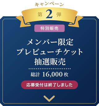 キャンペーン　第2弾 [特別販売]
	メンバー限定
	プレビューチケット抽選販売
	総計16,000枚 応募受付は終了しました