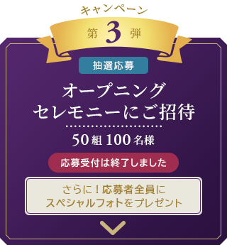 キャンペーン　第3弾 [抽選応募]
	オープニングセレモニーにご招待
	50組100名様
	さらに！応募者全員にスペシャルフォトをプレゼント 応募受付は終了しました