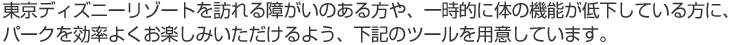 東京ディズニーリゾートを訪れる障がいのある方や、一時的に体の機能が低下している方に、パークを効率よくお楽しみいただけるよう、下記のツールを用意しています。
