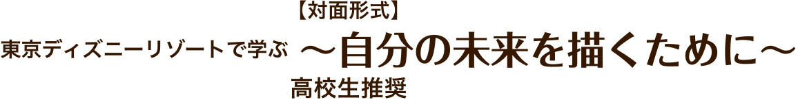 【対面形式】東京ディズニーリゾートで学ぶ ～自分の未来を描くために～
            高校生推奨